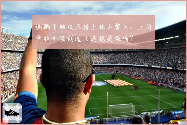谢鹏飞助攻王榜上独占鳌头，上海申花中场创造力还能更强吗？