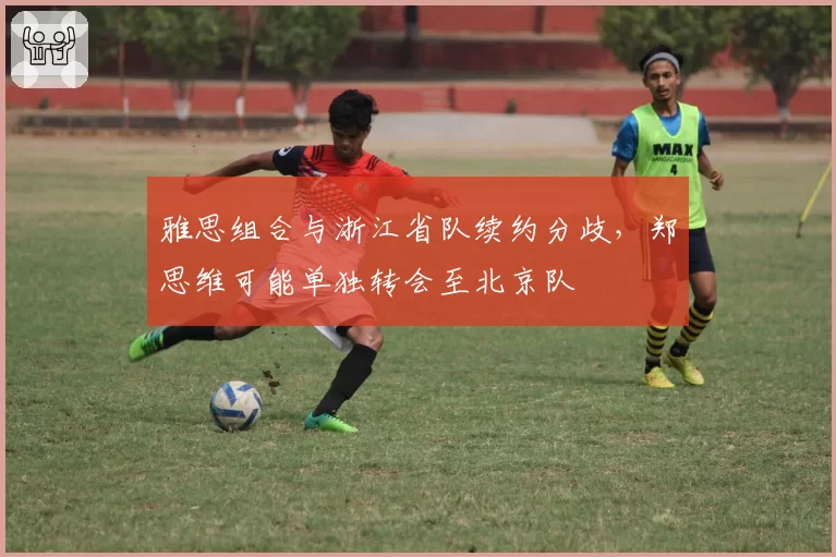 雅思组合与浙江省队续约分歧,郑思维可能单独转会至北京队