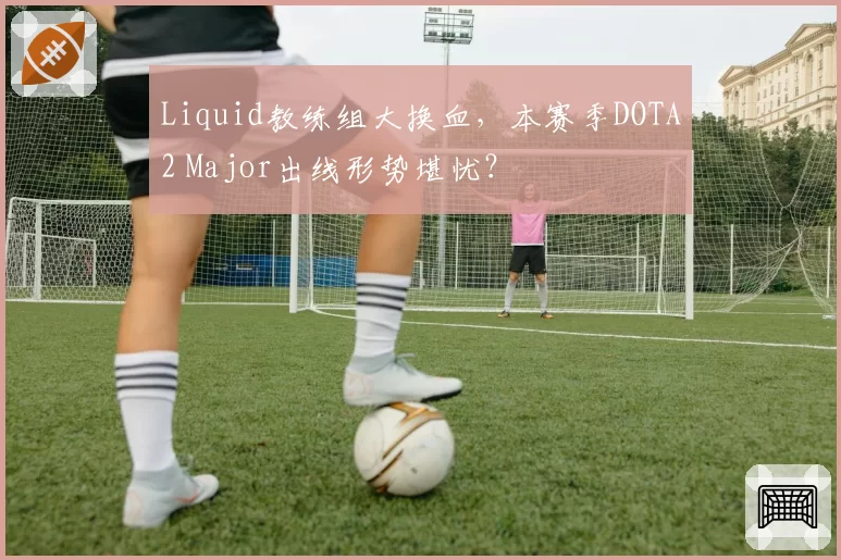 Liquid教练组大换血，本赛季DOTA2 Major出线形势堪忧？