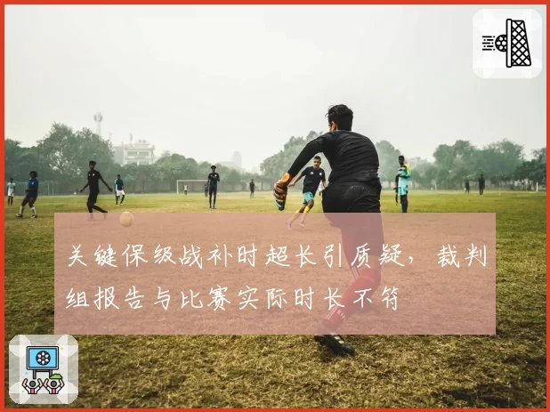 关键保级战补时超长引质疑，裁判组报告与比赛实际时长不符