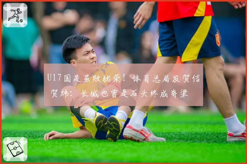U17国足虽败犹荣！体育总局发贺信 贺炜：长城也曾是石头终成脊梁