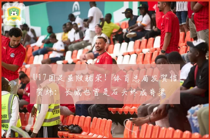 U17国足虽败犹荣！体育总局发贺信 贺炜：长城也曾是石头终成脊梁