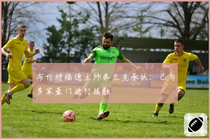 布伦特福德主帅弗兰克承认：已与多家豪门进行接触