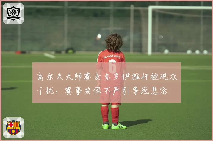 高尔夫大师赛麦克罗伊推杆被观众干扰，赛事安保不严引争冠悬念