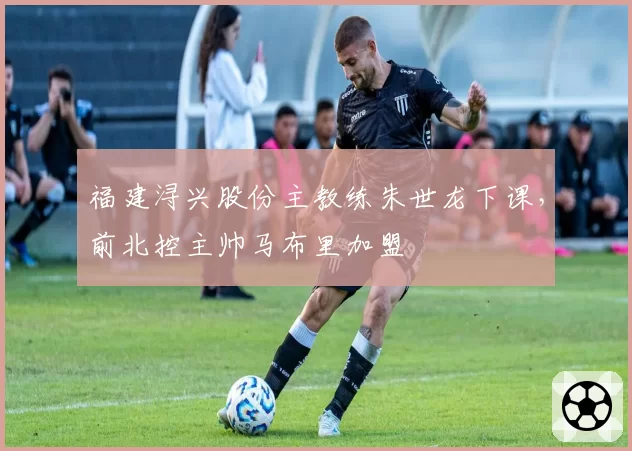福建浔兴股份主教练朱世龙下课，前北控主帅马布里加盟