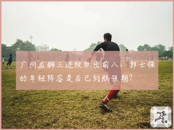 广州龙狮三连败跌出前八，郭士强的年轻阵容是否已到瓶颈期？