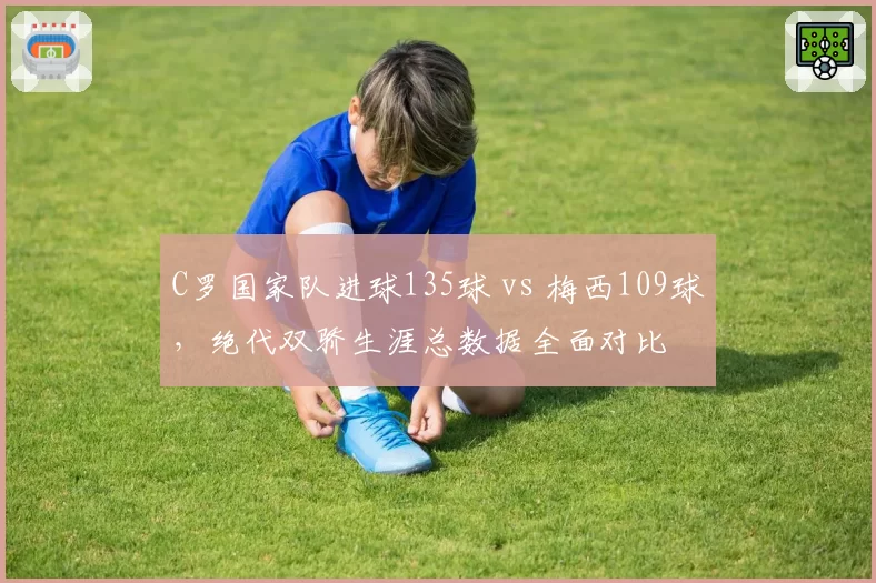 C罗国家队进球135球 vs 梅西109球，绝代双骄生涯总数据全面对比