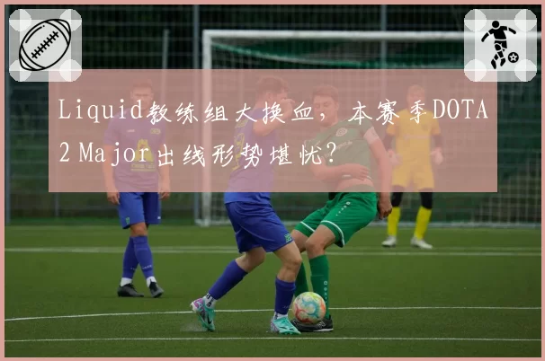 Liquid教练组大换血，本赛季DOTA2 Major出线形势堪忧？
