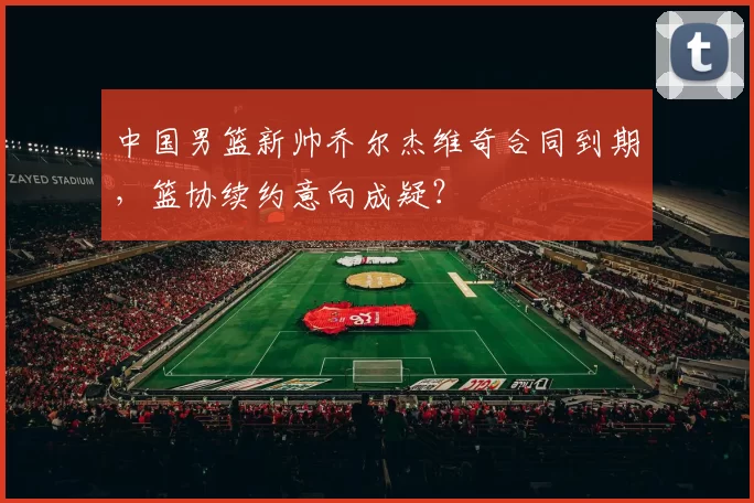 中国男篮新帅乔尔杰维奇合同到期，篮协续约意向成疑？