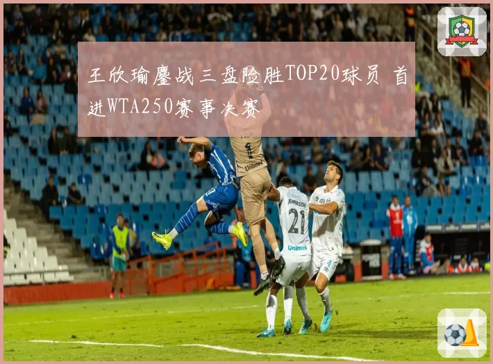 王欣瑜鏖战三盘险胜TOP20球员 首进WTA250赛事决赛