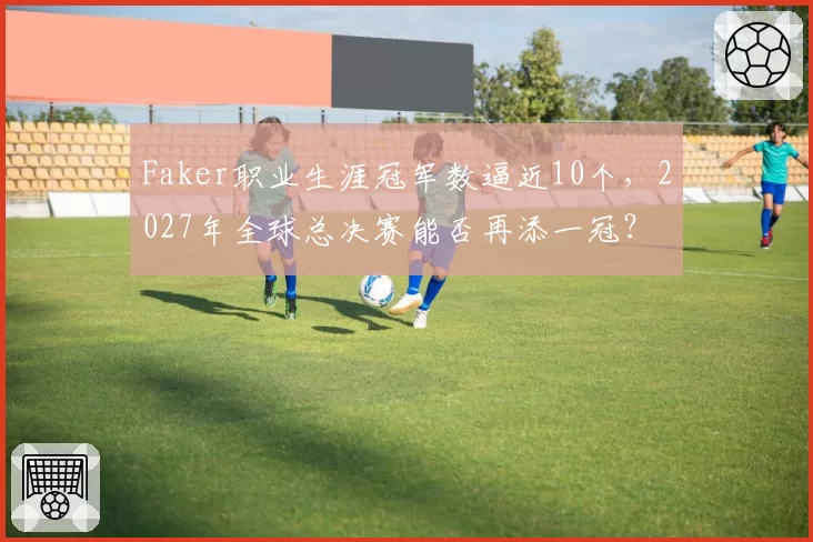 Faker职业生涯冠军数逼近10个，2027年全球总决赛能否再添一冠？