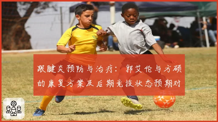 跟腱炎预防与治疗：郭艾伦与方硕的康复方案及后期竞技状态预期对比