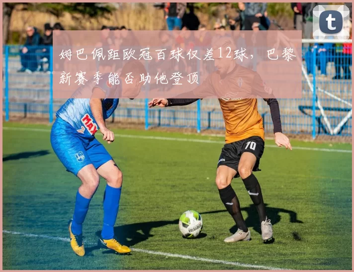 姆巴佩距欧冠百球仅差12球，巴黎新赛季能否助他登顶