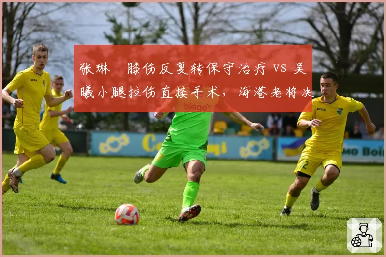 张琳芃膝伤反复转保守治疗 vs 吴曦小腿拉伤直接手术，海港老将决策路径分歧