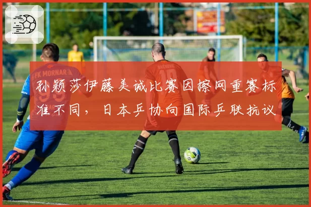 孙颖莎伊藤美诚比赛因擦网重赛标准不同，日本乒协向国际乒联抗议