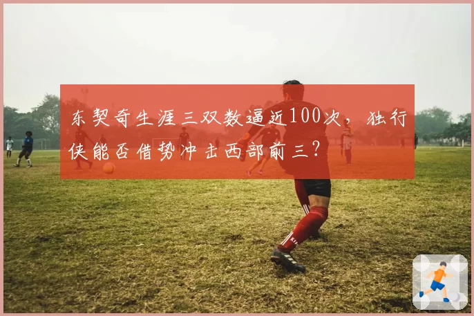 东契奇生涯三双数逼近100次，独行侠能否借势冲击西部前三？