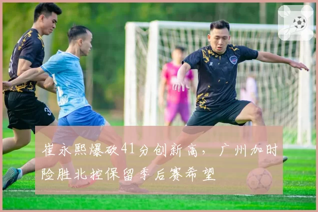 崔永熙爆砍41分创新高，广州加时险胜北控保留季后赛希望