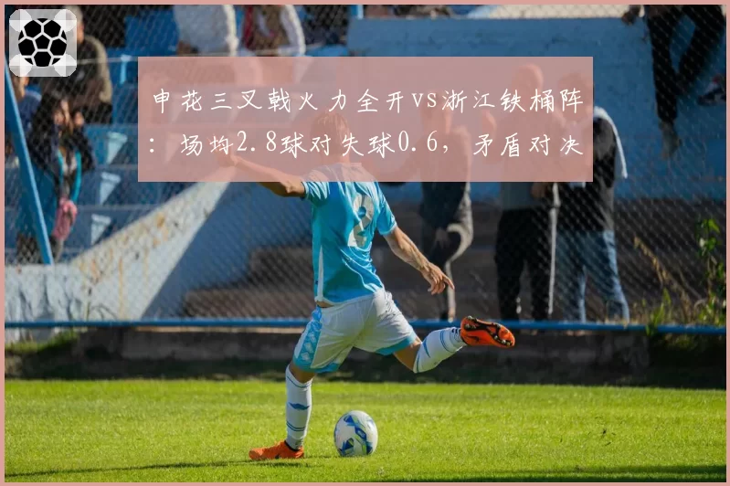 申花三叉戟火力全开vs浙江铁桶阵：场均2.8球对失球0.6，矛盾对决一触即发