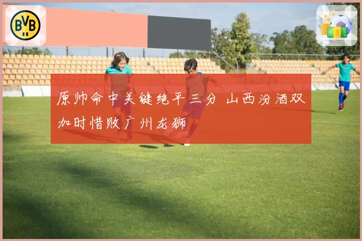 原帅命中关键绝平三分 山西汾酒双加时惜败广州龙狮