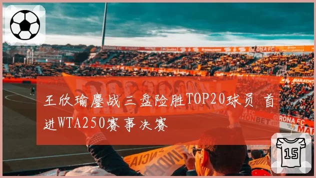 王欣瑜鏖战三盘险胜TOP20球员 首进WTA250赛事决赛