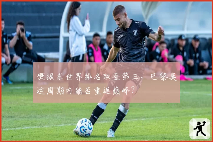 樊振东世界排名跌至第三，巴黎奥运周期内能否重返巅峰？