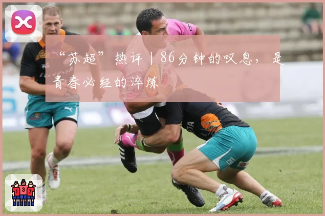 “苏超”热评丨86分钟的叹息，是青春必经的淬炼