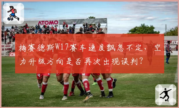 梅赛德斯W17赛车速度飘忽不定，空力升级方向是否再次出现误判？