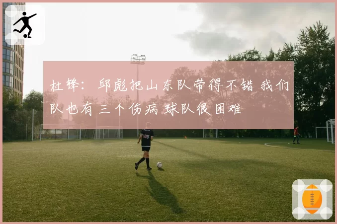 杜锋：邱彪把山东队带得不错 我们队也有三个伤病 球队很困难