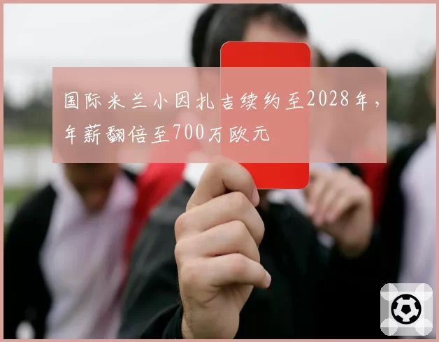 国际米兰小因扎吉续约至2028年，年薪翻倍至700万欧元