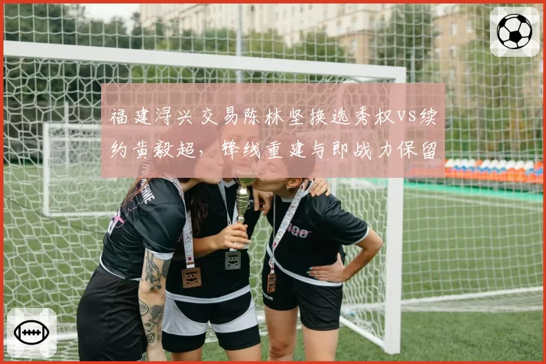 福建浔兴交易陈林坚换选秀权vs续约黄毅超,锋线重建与即战力保留的抉择
