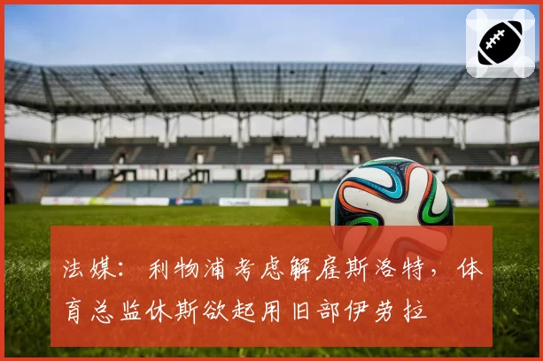 法媒：利物浦考虑解雇斯洛特，体育总监休斯欲起用旧部伊劳拉