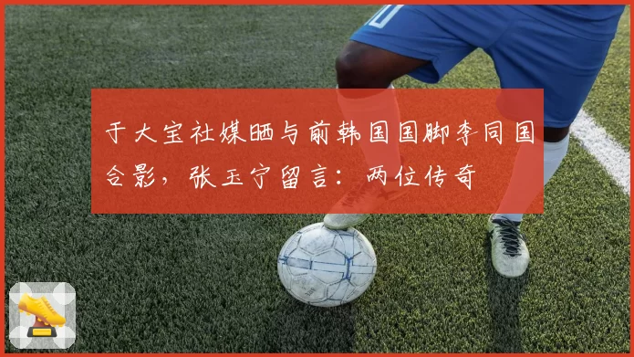 于大宝社媒晒与前韩国国脚李同国合影，张玉宁留言：两位传奇