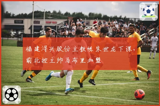 福建浔兴股份主教练朱世龙下课，前北控主帅马布里加盟