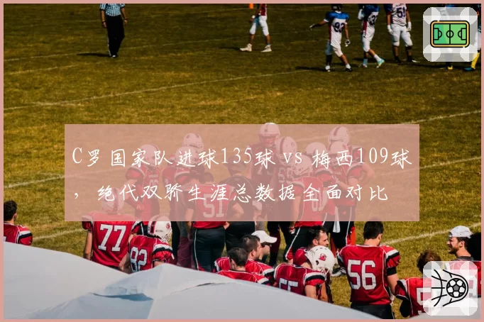 C罗国家队进球135球 vs 梅西109球，绝代双骄生涯总数据全面对比