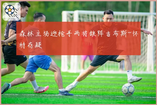 森林主场迎枪手两将缺阵吉布斯-怀特存疑