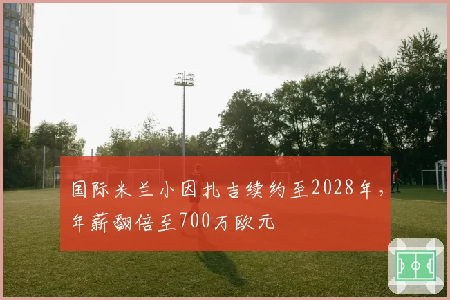 国际米兰小因扎吉续约至2028年，年薪翻倍至700万欧元