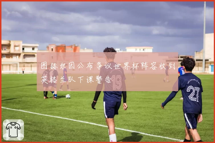图赫尔因公布争议世界杯阵容收到英格兰队下课警告