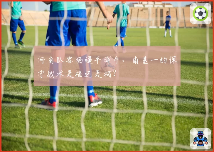 河南队客场逼平海牛,南基一的保守战术是福还是祸?