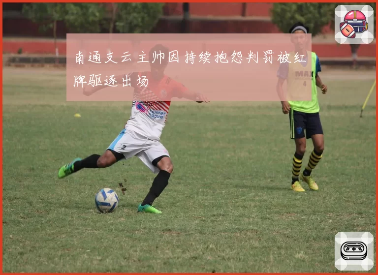 南通支云主帅因持续抱怨判罚被红牌驱逐出场