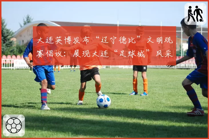 大连英博发布“辽宁德比”文明观赛倡议：展现大连“足球城”风采