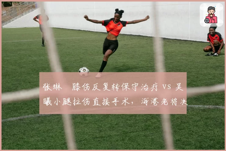 张琳芃膝伤反复转保守治疗 vs 吴曦小腿拉伤直接手术，海港老将决策路径分歧