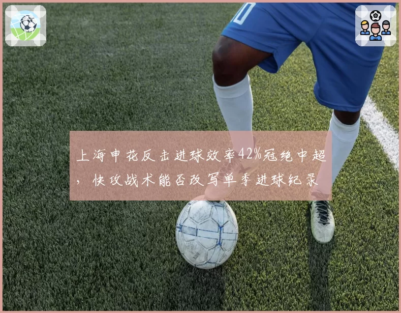 上海申花反击进球效率42%冠绝中超，快攻战术能否改写单季进球纪录？