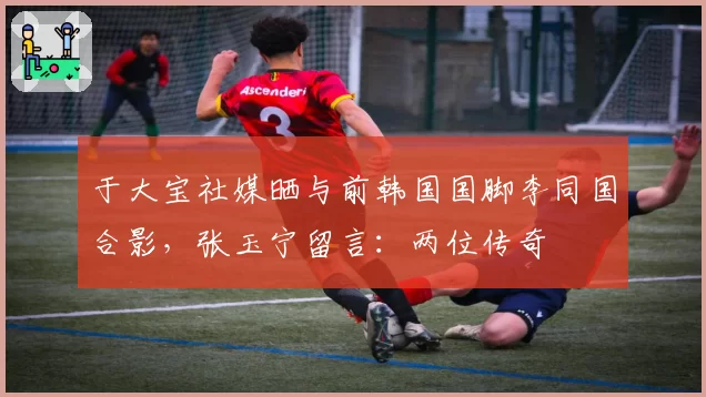 于大宝社媒晒与前韩国国脚李同国合影，张玉宁留言：两位传奇