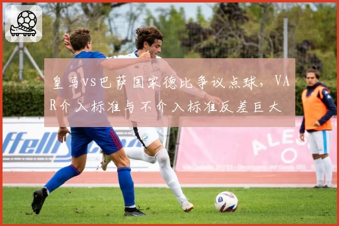 皇马vs巴萨国家德比争议点球，VAR介入标准与不介入标准反差巨大