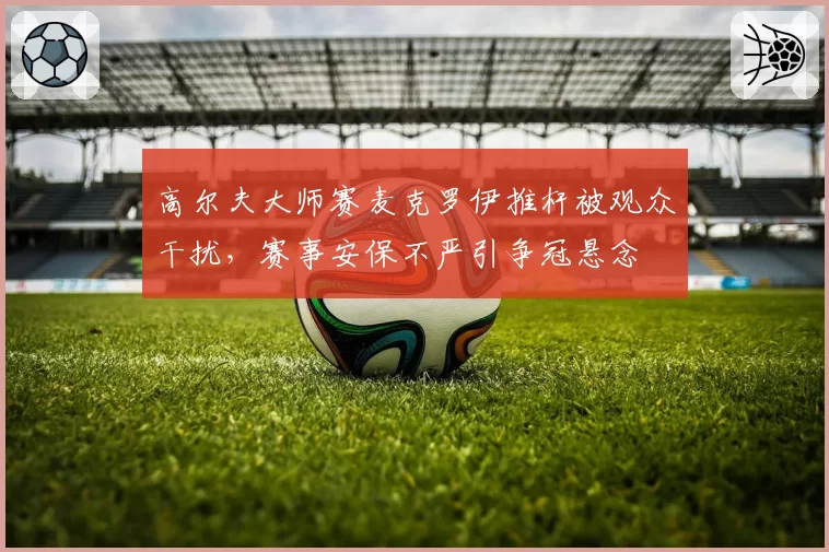 高尔夫大师赛麦克罗伊推杆被观众干扰，赛事安保不严引争冠悬念