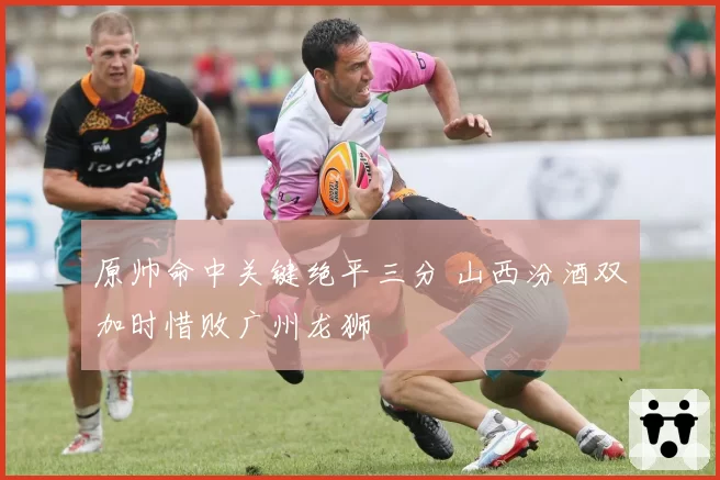 原帅命中关键绝平三分 山西汾酒双加时惜败广州龙狮