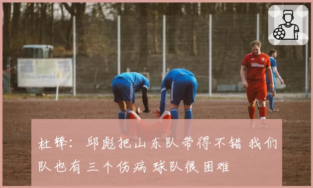 杜锋：邱彪把山东队带得不错 我们队也有三个伤病 球队很困难