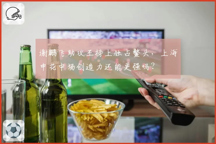 谢鹏飞助攻王榜上独占鳌头,上海申花中场创造力还能更强吗?