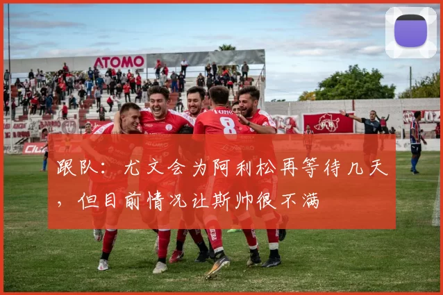 跟队：尤文会为阿利松再等待几天，但目前情况让斯帅很不满