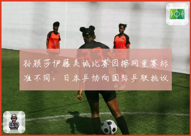 孙颖莎伊藤美诚比赛因擦网重赛标准不同，日本乒协向国际乒联抗议
